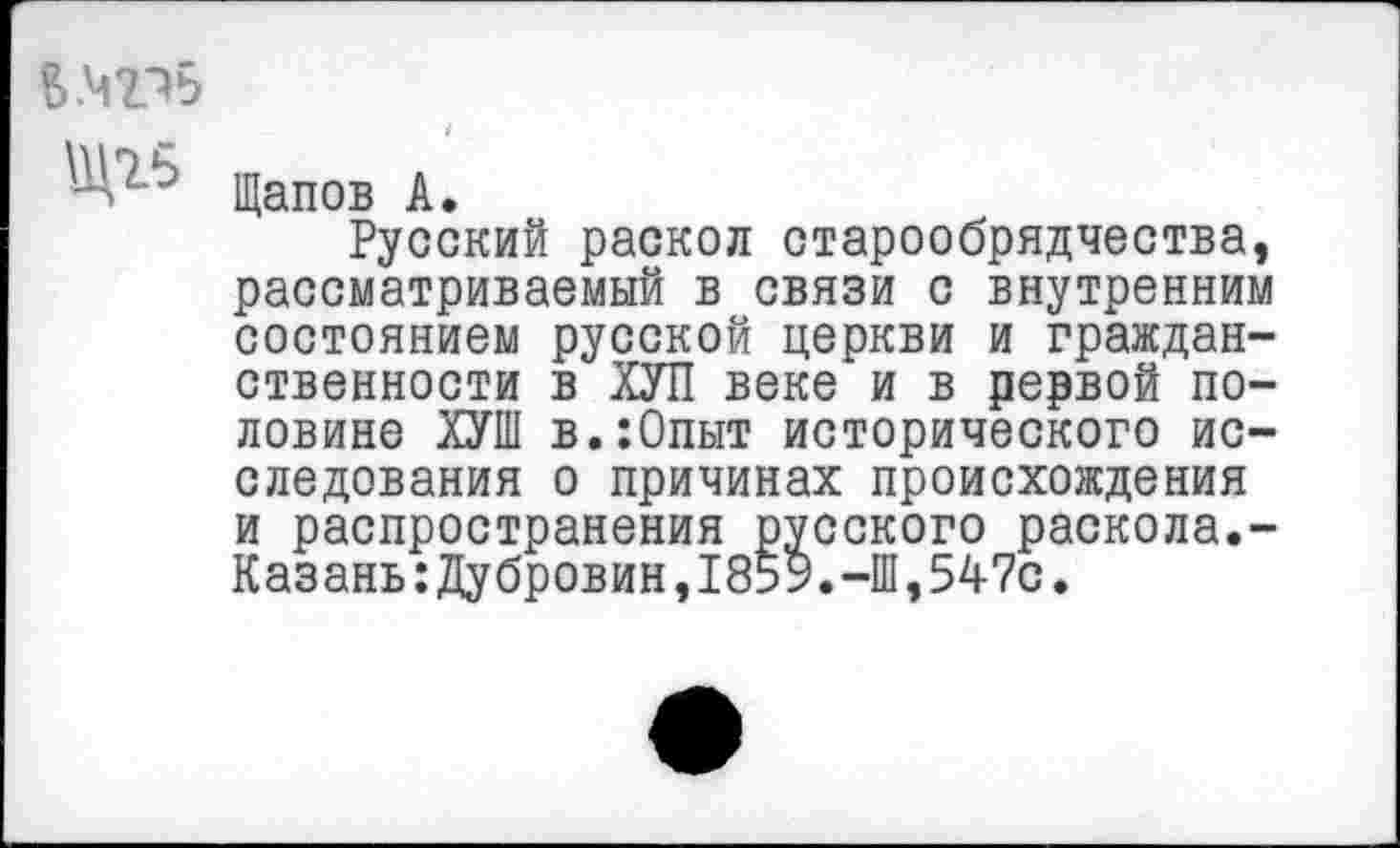 ﻿Щапов А.
Русский раскол старообрядчества, рассматриваемый в связи с внутренним состоянием русской церкви и гражданственности в ХУЛ веке и в рервой половине ХУШ в.:0пыт исторического исследования о причинах происхождения и распространения русского раскола.-Казань:Дубровин,185У.-Ш,547с.